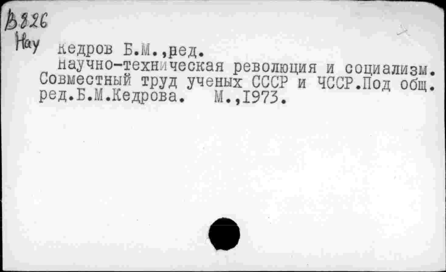 ﻿кедров Б.м.,ред.
научно-техническая революция и социализм. Совместный труд ученых СССР и ЧССР.Под общ. ред.Б.М.Кедрова. М.,1973.